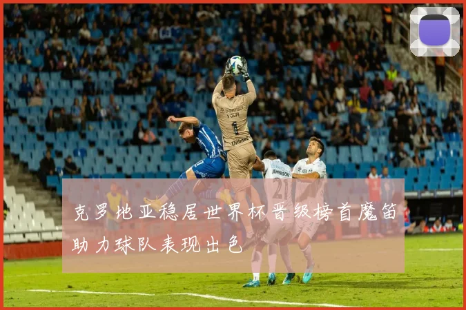 克罗地亚稳居世界杯晋级榜首魔笛助力球队表现出色