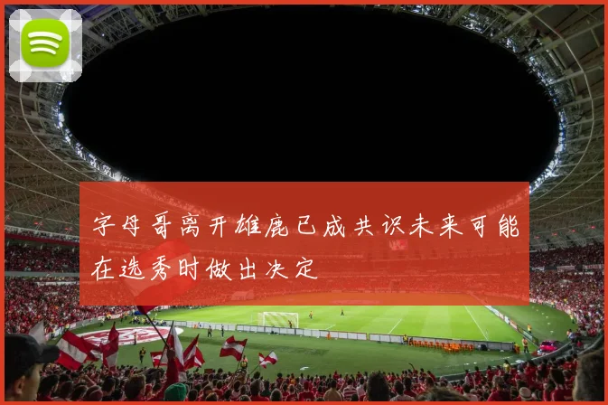 字母哥离开雄鹿已成共识未来可能在选秀时做出决定