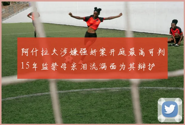 阿什拉夫涉嫌强奸案开庭最高可判15年监禁母亲泪流满面为其辩护