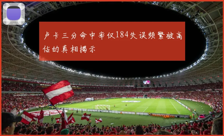 卢卡三分命中率仅184失误频繁被高估的真相揭示