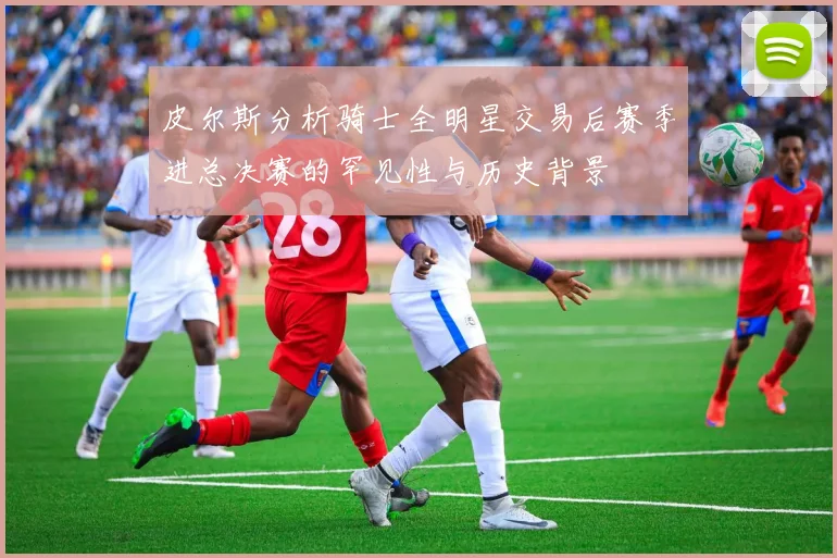 皮尔斯分析骑士全明星交易后赛季进总决赛的罕见性与历史背景