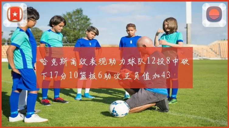 哈克斯高效表现助力球队12投8中砍下17分10篮板6助攻正负值加43
