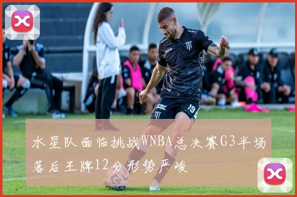 水星队面临挑战WNBA总决赛G3半场落后王牌12分形势严峻