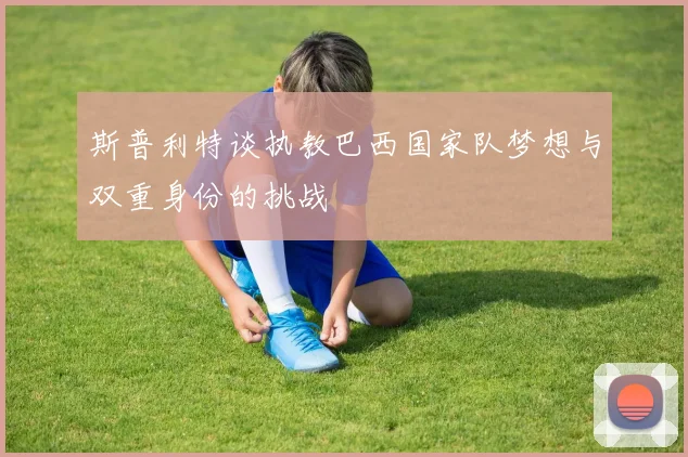 斯普利特谈执教巴西国家队梦想与双重身份的挑战