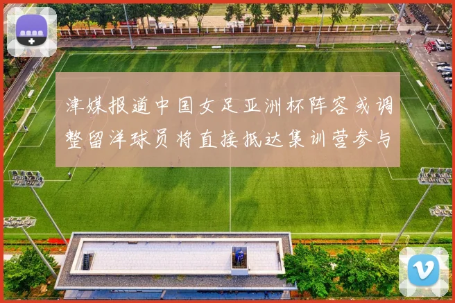 津媒报道中国女足亚洲杯阵容或调整留洋球员将直接抵达集训营参与备战