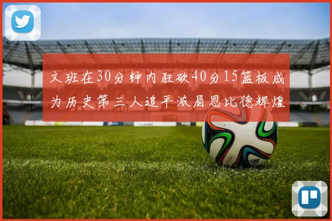 文班在30分钟内狂砍40分15篮板成为历史第三人追平浓眉恩比德辉煌纪录
