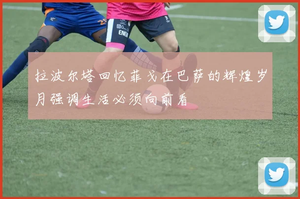 拉波尔塔回忆菲戈在巴萨的辉煌岁月强调生活必须向前看