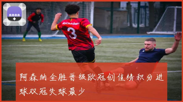 阿森纳全胜晋级欧冠创佳绩积分进球双冠失球最少