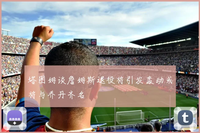 塔图姆谈詹姆斯退役将引发轰动或将与乔丹齐名