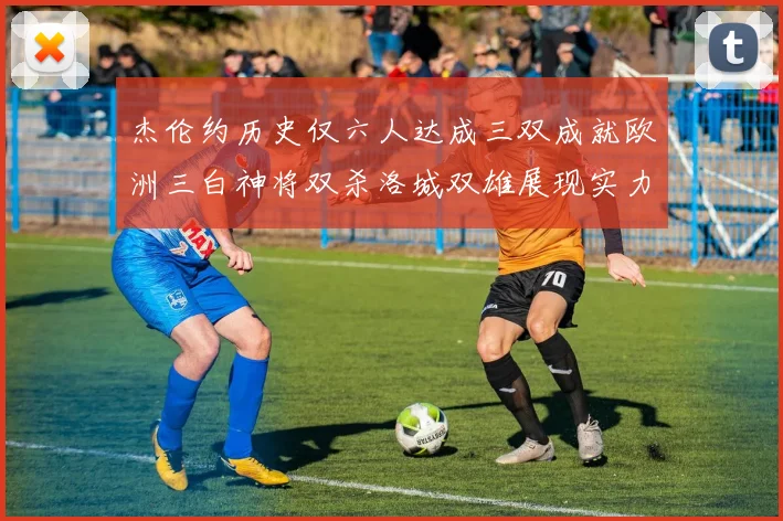 杰伦约历史仅六人达成三双成就欧洲三白神将双杀洛城双雄展现实力