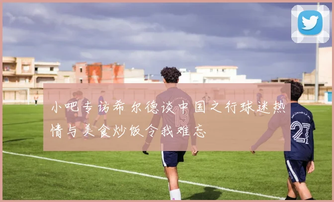 小吧专访希尔德谈中国之行球迷热情与美食炒饭令我难忘