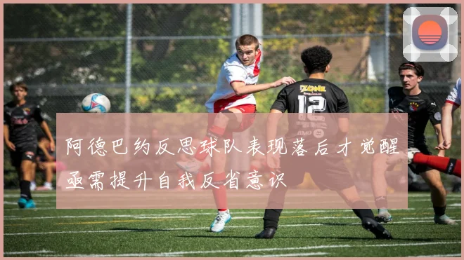 阿德巴约反思球队表现落后才觉醒亟需提升自我反省意识