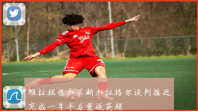 维拉租借加买断加拉格尔谈判接近完成一年半后重返英超