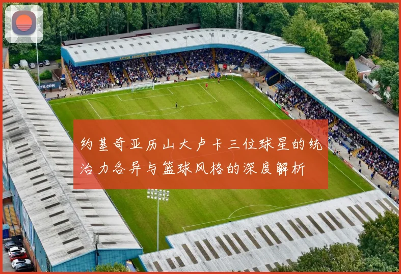 约基奇亚历山大卢卡三位球星的统治力各异与篮球风格的深度解析