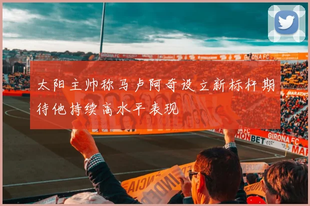 太阳主帅称马卢阿奇设立新标杆期待他持续高水平表现