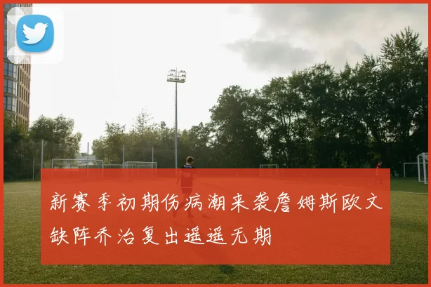 新赛季初期伤病潮来袭詹姆斯欧文缺阵乔治复出遥遥无期