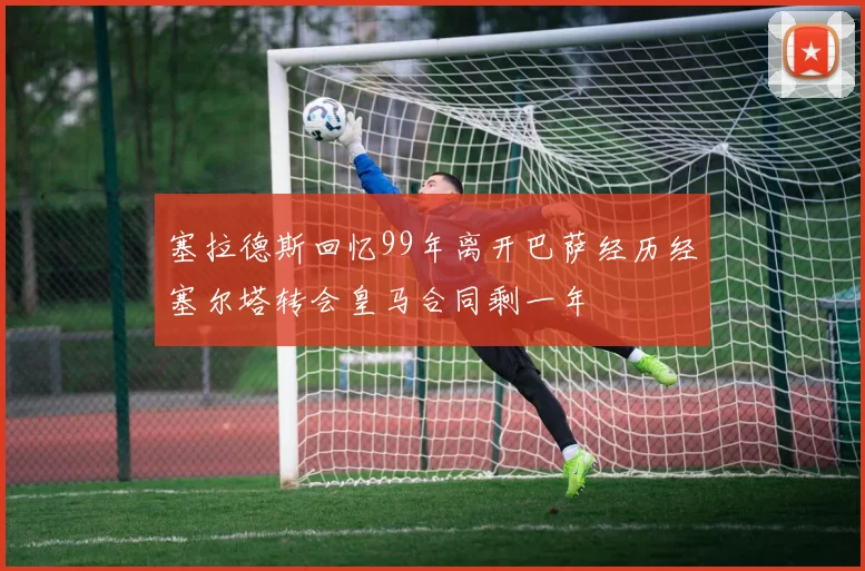 塞拉德斯回忆99年离开巴萨经历经塞尔塔转会皇马合同剩一年