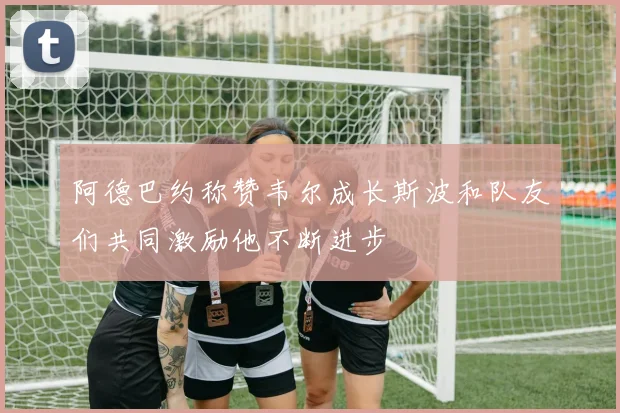 阿德巴约称赞韦尔成长斯波和队友们共同激励他不断进步