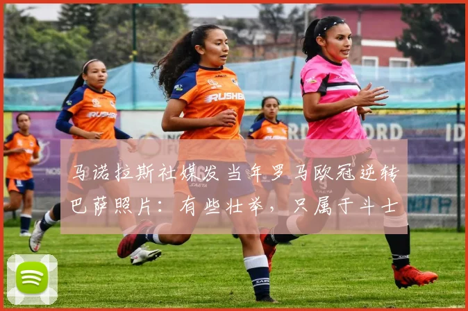 马诺拉斯社媒发当年罗马欧冠逆转巴萨照片：有些壮举，只属于斗士