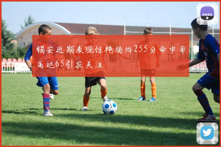 锡安近期表现惊艳场均255分命中率高达65引发关注