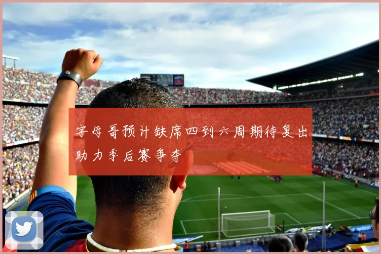 字母哥预计缺席四到六周期待复出助力季后赛争夺