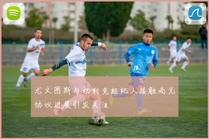 尤文图斯与切利克经纪人接触尚无协议进展引发关注