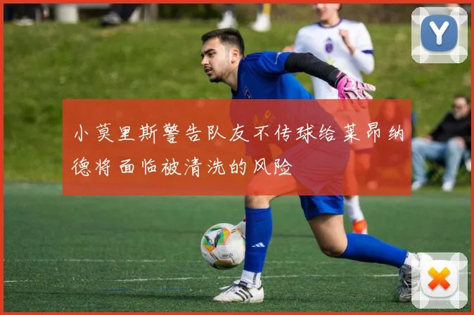 小莫里斯警告队友不传球给莱昂纳德将面临被清洗的风险