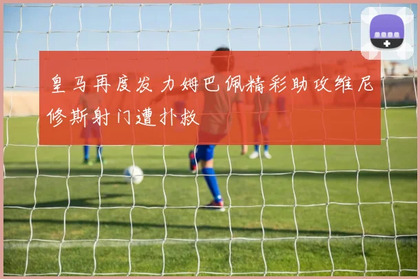 皇马再度发力姆巴佩精彩助攻维尼修斯射门遭扑救