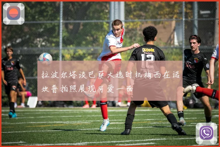 拉波尔塔谈巴萨大选时机梅西在诺坎普拍照展现可爱一面