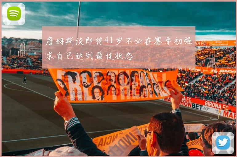 詹姆斯谈即将41岁不必在赛季初强求自己达到最佳状态