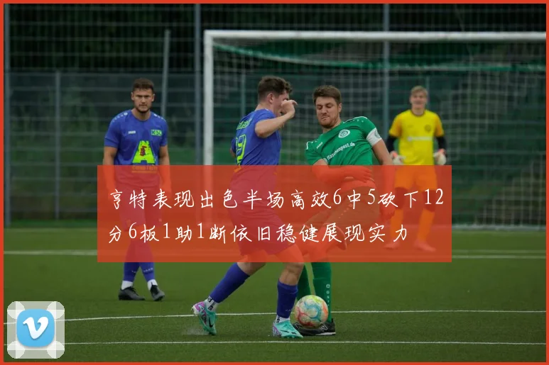 亨特表现出色半场高效6中5砍下12分6板1助1断依旧稳健展现实力