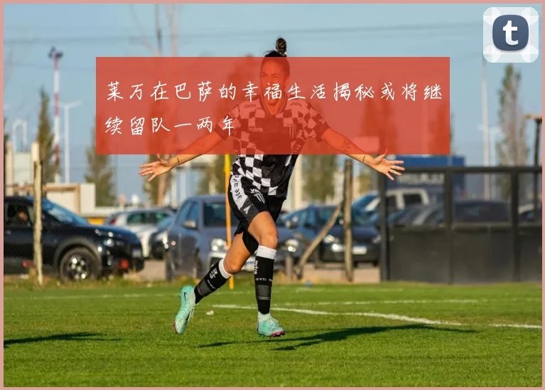 莱万在巴萨的幸福生活揭秘或将继续留队一两年